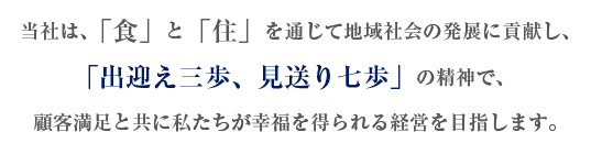 当社は、「食」と「住」を通じて地域社会の発展に貢献し、「出迎え三歩、見送り七歩」の精神で、顧客満足と共に私たちが幸福を得られる経営を目指します。