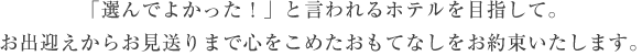 選んでよかった！と言われるホテルを目指して。お出迎えからお見送りまで心をこめたおもてなしをお約束いたします。